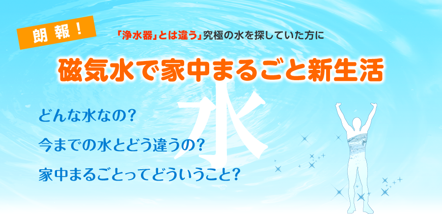 究極の水を探していた方に朗報　好評につき いよいよ全国発売スタート!!　超高磁力水で家中まるごと新生活